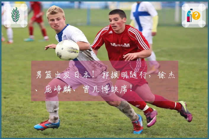 男篮出发日本！郭振明随行，徐杰、庞峥麟、曾凡博缺席！