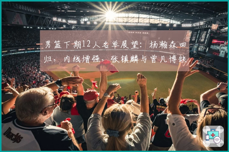 男篮下期12人名单展望：杨瀚森回归，内线增强，张镇麟与曾凡博缺席