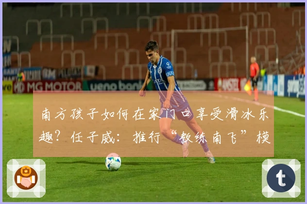 南方孩子如何在家门口享受滑冰乐趣？任子威：推行“教练南飞”模式