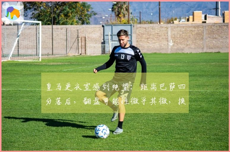 皇马更衣室感到绝望：距离巴萨四分落后，翻盘可能性微乎其微，换帅呼声高涨