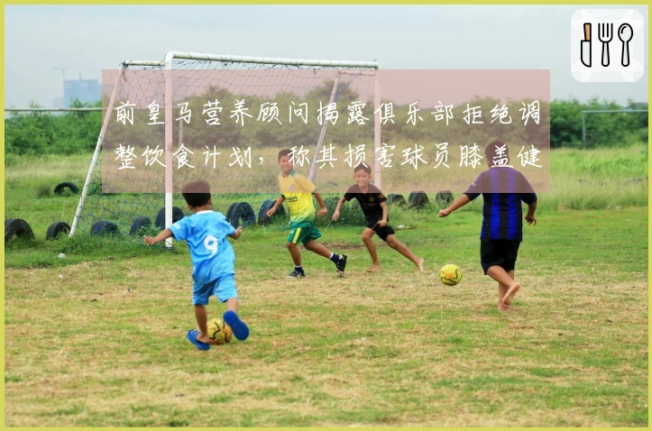 前皇马营养顾问揭露俱乐部拒绝调整饮食计划，称其损害球员膝盖健康