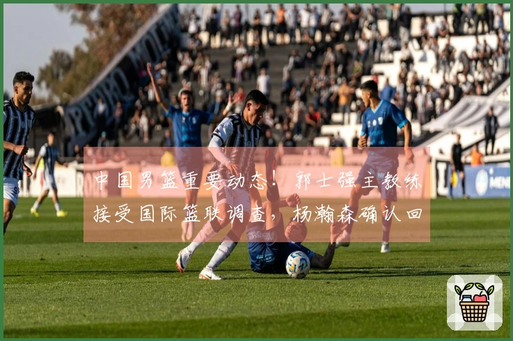 中国男篮重要动态！郭士强主教练接受国际篮联调查，杨瀚森确认回归