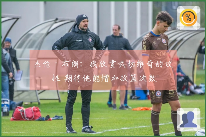 杰伦·布朗：我欣赏武切维奇的攻击性 期待他能增加投篮次数