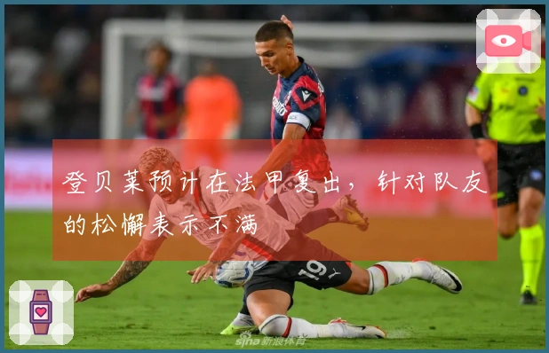 登贝莱预计在法甲复出，针对队友的松懈表示不满