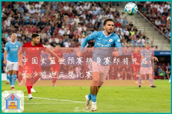 中国女篮世预赛热身赛即将开启，长沙将迎三场比赛