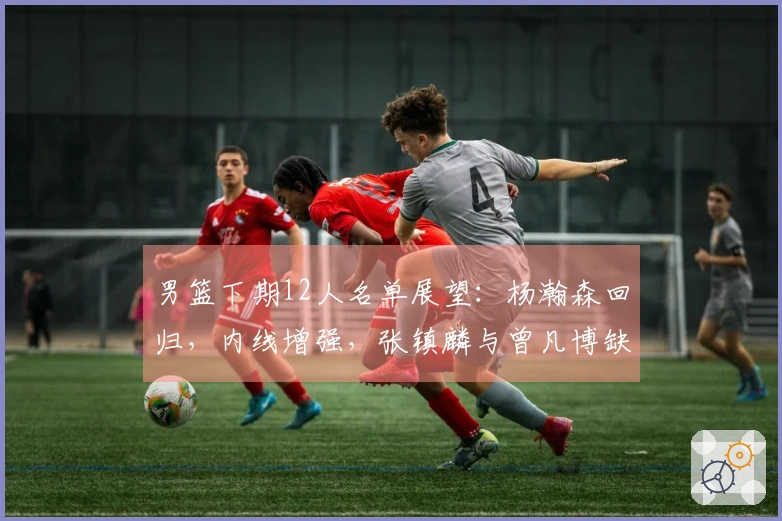 男篮下期12人名单展望：杨瀚森回归，内线增强，张镇麟与曾凡博缺席