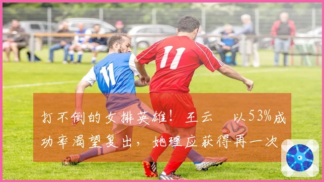 打不倒的女排英雄！王云蕗以53%成功率渴望复出，她理应获得再一次机会