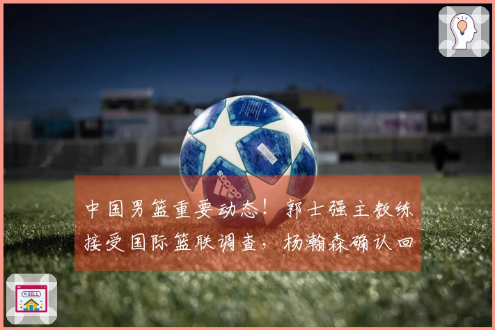 中国男篮重要动态！郭士强主教练接受国际篮联调查，杨瀚森确认回归