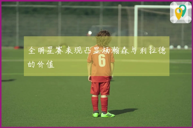 全明星赛表现凸显杨瀚森与利拉德的价值