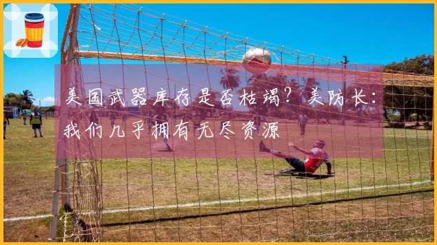 美国武器库存是否枯竭？美防长：我们几乎拥有无尽资源