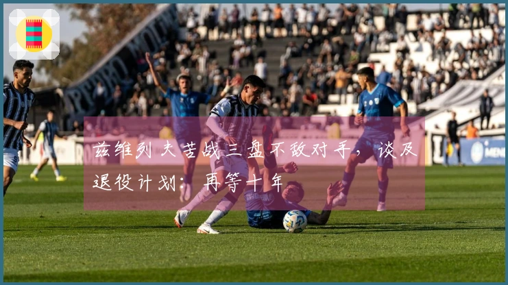 兹维列夫苦战三盘不敌对手，谈及退役计划：再等十年