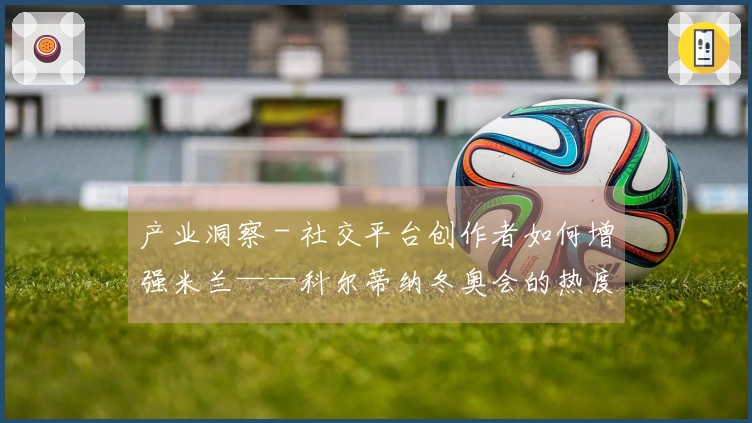 产业洞察 - 社交平台创作者如何增强米兰——科尔蒂纳冬奥会的热度