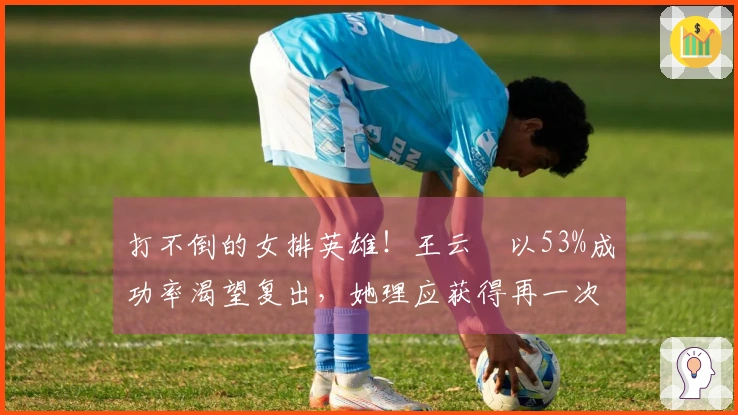 打不倒的女排英雄！王云蕗以53%成功率渴望复出，她理应获得再一次机会