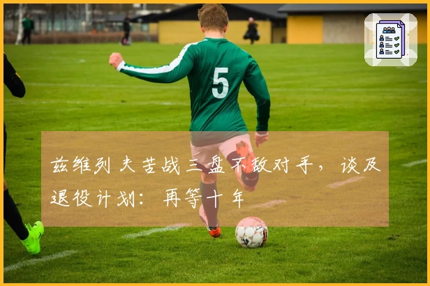 兹维列夫苦战三盘不敌对手，谈及退役计划：再等十年