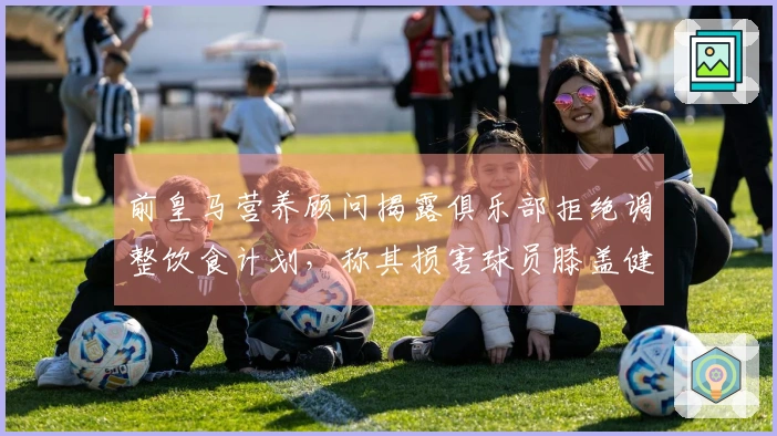 前皇马营养顾问揭露俱乐部拒绝调整饮食计划，称其损害球员膝盖健康