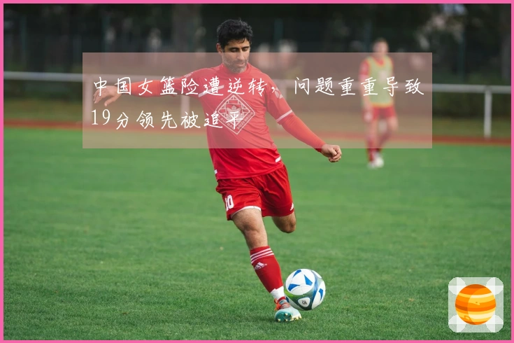 中国女篮险遭逆转，问题重重导致19分领先被追平
