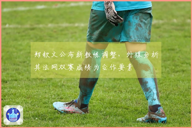 郑钦文公布新教练调整，外媒分析其法网双赛成绩为合作要素