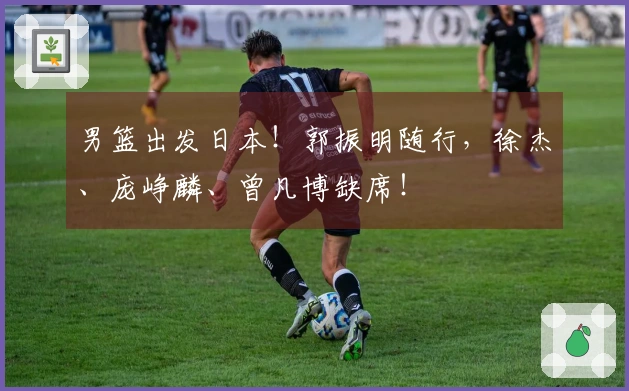 男篮出发日本！郭振明随行，徐杰、庞峥麟、曾凡博缺席！